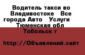 Водитель такси во Владивостоке - Все города Авто » Услуги   . Тюменская обл.,Тобольск г.